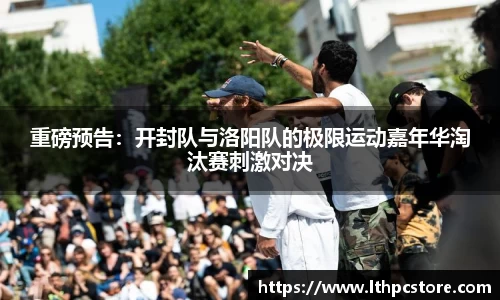 重磅预告：开封队与洛阳队的极限运动嘉年华淘汰赛刺激对决