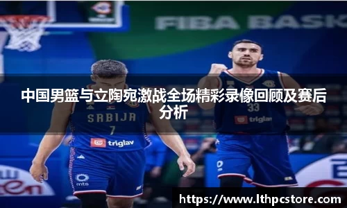 中国男篮与立陶宛激战全场精彩录像回顾及赛后分析